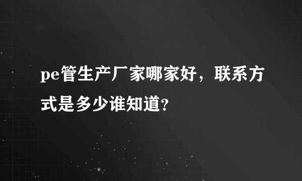 pe管生产厂家哪家好，联系方式是多少谁知道？