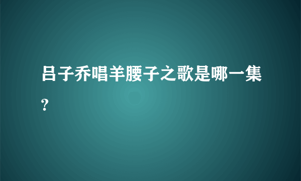 吕子乔唱羊腰子之歌是哪一集？