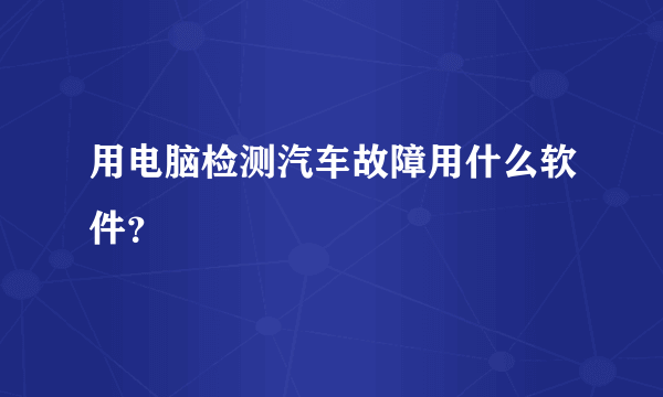 用电脑检测汽车故障用什么软件？