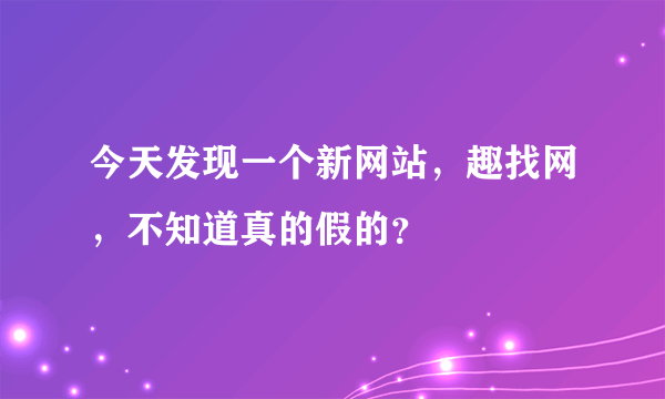 今天发现一个新网站，趣找网，不知道真的假的？