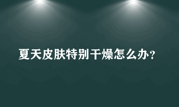 夏天皮肤特别干燥怎么办？