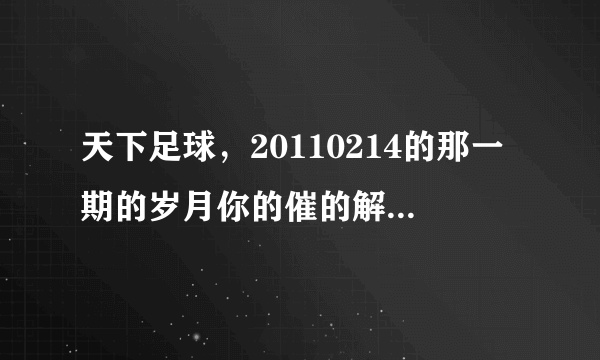 天下足球，20110214的那一期的岁月你的催的解说词，或者教教我怎么把那段解说词下载出来做手机铃声，跪求!