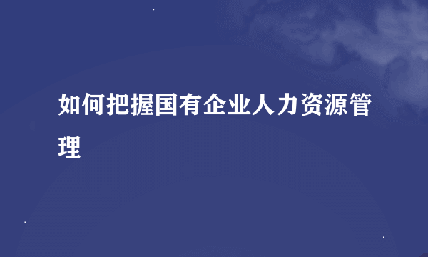 如何把握国有企业人力资源管理