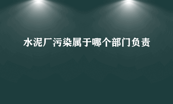 水泥厂污染属于哪个部门负责