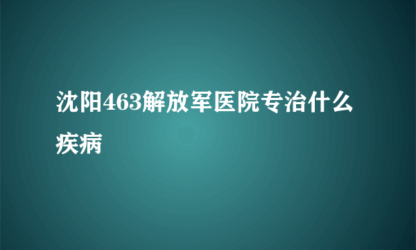 沈阳463解放军医院专治什么疾病