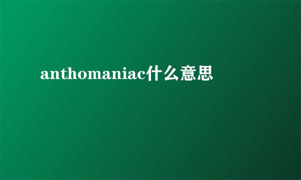 anthomaniac什么意思