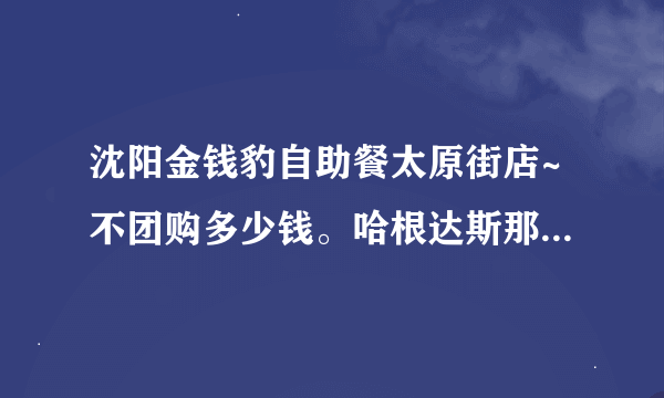 沈阳金钱豹自助餐太原街店~不团购多少钱。哈根达斯那冰淇淋据说有限量么？有什么好吃的介绍介绍准备去吃