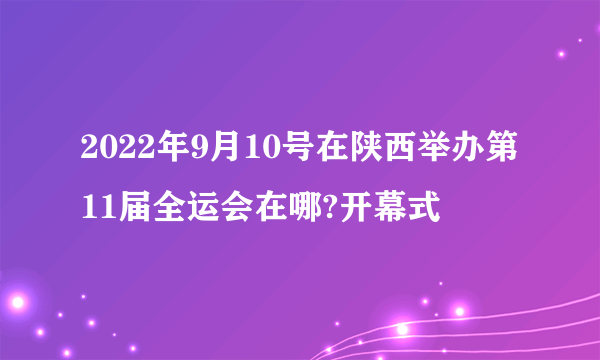 2022年9月10号在陕西举办第11届全运会在哪?开幕式