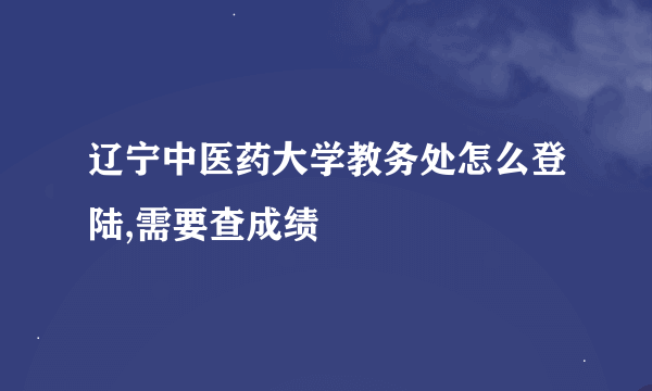 辽宁中医药大学教务处怎么登陆,需要查成绩