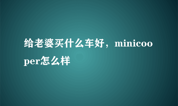 给老婆买什么车好，minicooper怎么样