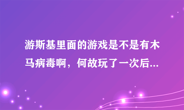 游斯基里面的游戏是不是有木马病毒啊，何故玩了一次后计算机就很…