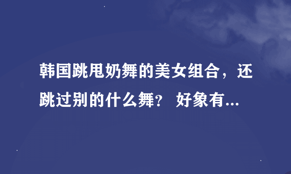 韩国跳甩奶舞的美女组合，还跳过别的什么舞？ 好象有什么臀舞，以前现在土豆看过。现在找不到了。 求连接