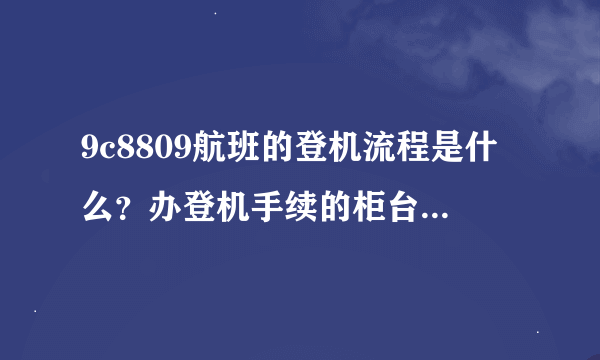 9c8809航班的登机流程是什么？办登机手续的柜台在哪里啊？初次坐飞机有点紧张