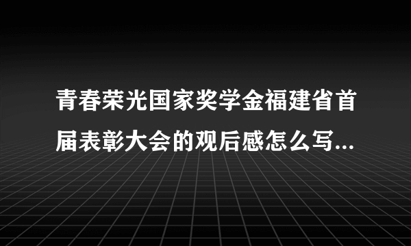 青春荣光国家奖学金福建省首届表彰大会的观后感怎么写观后感怎么写350字作文四年级怎么写帮帮我吧求你