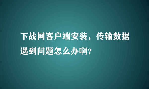 下战网客户端安装，传输数据遇到问题怎么办啊？