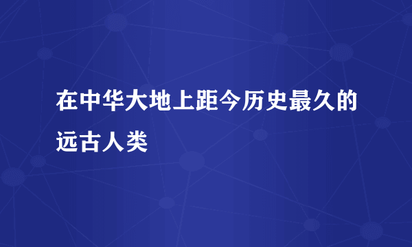 在中华大地上距今历史最久的远古人类