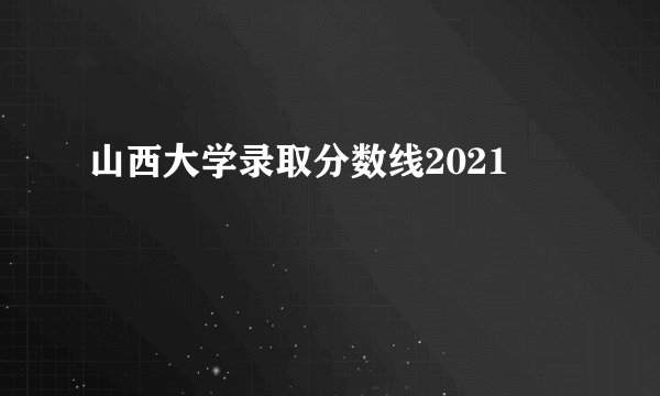 山西大学录取分数线2021