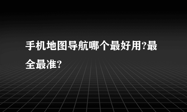 手机地图导航哪个最好用?最全最准?