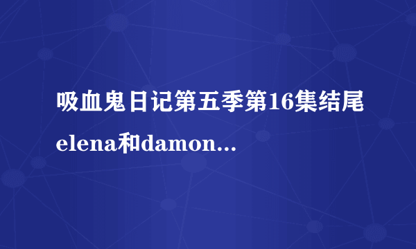 吸血鬼日记第五季第16集结尾elena和damon的对话台词是什么？