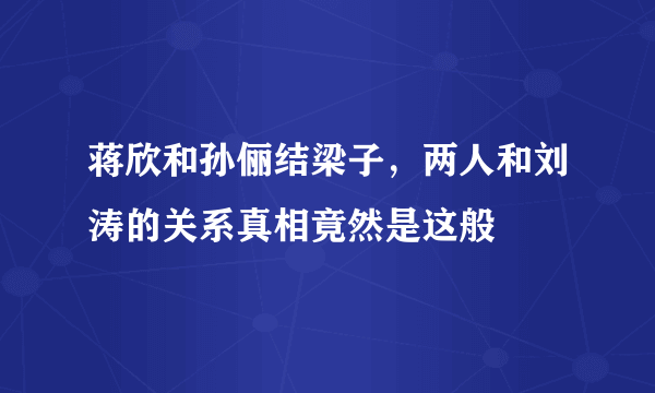 蒋欣和孙俪结梁子，两人和刘涛的关系真相竟然是这般