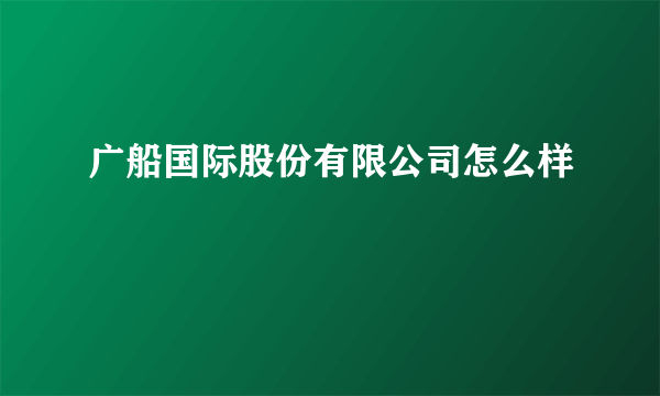 广船国际股份有限公司怎么样