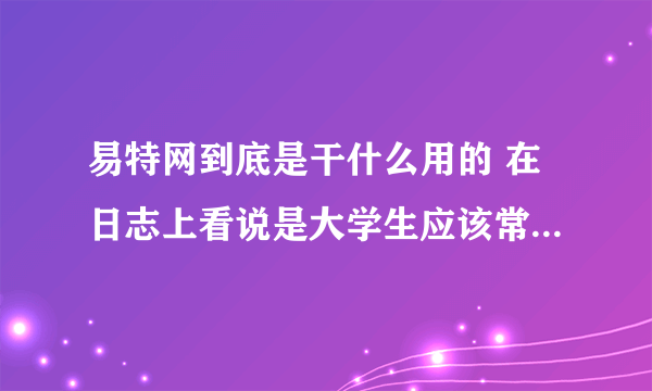 易特网到底是干什么用的 在日志上看说是大学生应该常去的网站 里面内容可信吗