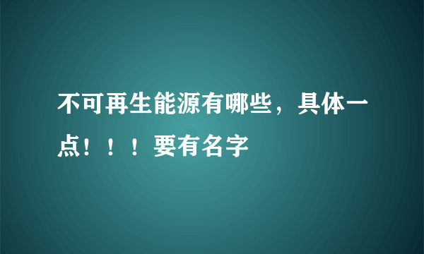 不可再生能源有哪些，具体一点！！！要有名字