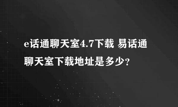 e话通聊天室4.7下载 易话通聊天室下载地址是多少？