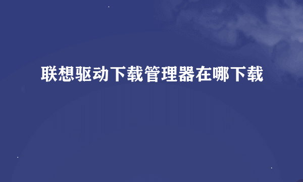 联想驱动下载管理器在哪下载