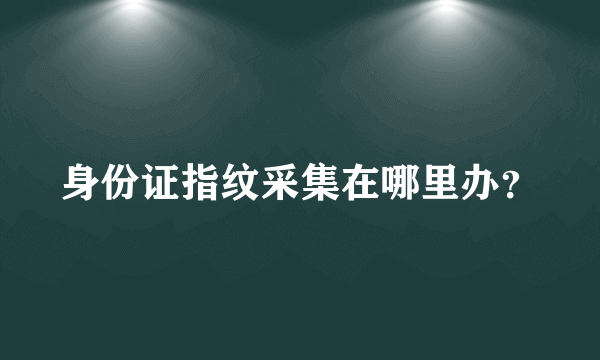 身份证指纹采集在哪里办？