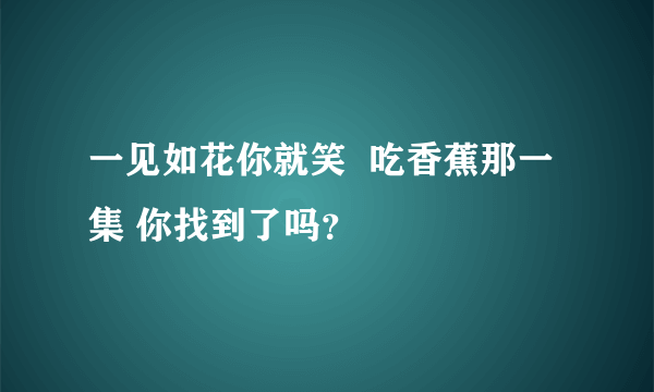 一见如花你就笑  吃香蕉那一集 你找到了吗？