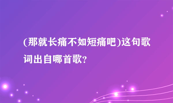 (那就长痛不如短痛吧)这句歌词出自哪首歌？