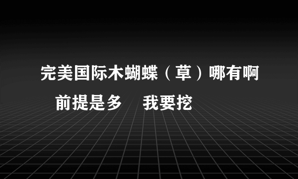 完美国际木蝴蝶（草）哪有啊   前提是多    我要挖