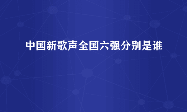 中国新歌声全国六强分别是谁