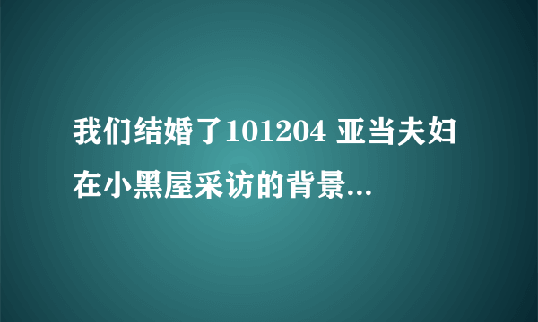 我们结婚了101204 亚当夫妇在小黑屋采访的背景音乐有知道名字的亲吗。。谢谢啦。。