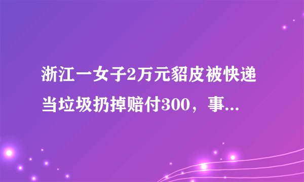 浙江一女子2万元貂皮被快递当垃圾扔掉赔付300，事件后续进展如何？