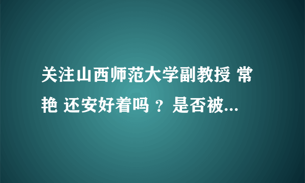 关注山西师范大学副教授 常艳 还安好着吗 ？是否被迫害 ？