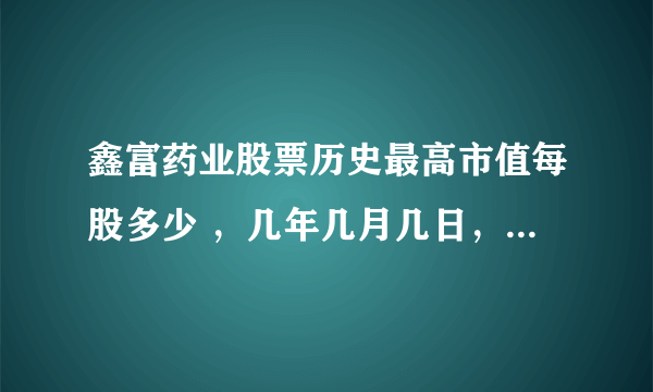 鑫富药业股票历史最高市值每股多少 ，几年几月几日，最低值，几年几月几日涨到最高，