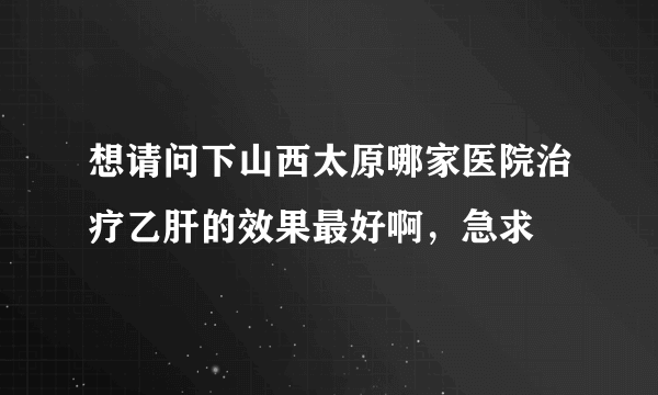 想请问下山西太原哪家医院治疗乙肝的效果最好啊，急求