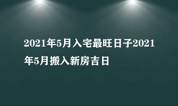 2021年5月入宅最旺日子2021年5月搬入新房吉日