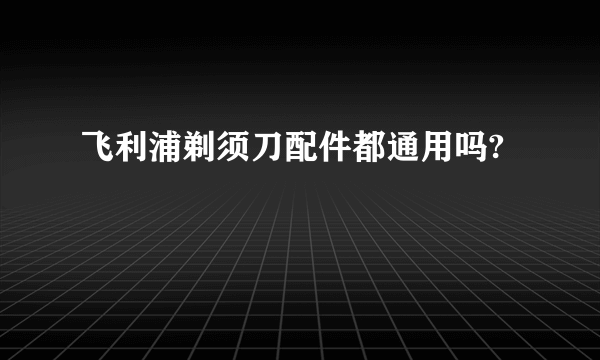 飞利浦剃须刀配件都通用吗?