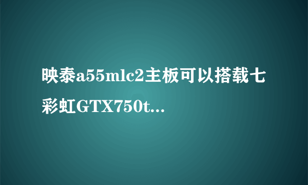 映泰a55mlc2主板可以搭载七彩虹GTX750ti显卡吗？