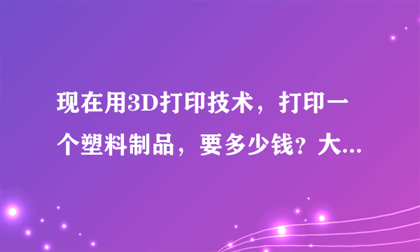 现在用3D打印技术，打印一个塑料制品，要多少钱？大小大约有两个巴掌那么大。