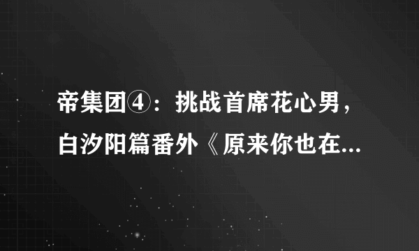 帝集团④：挑战首席花心男，白汐阳篇番外《原来你也在这里》大结局