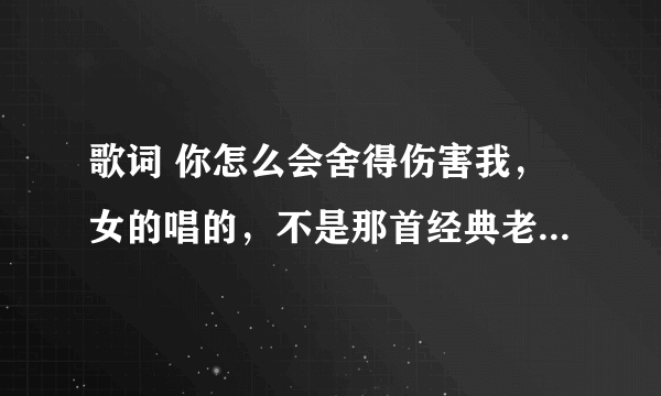 歌词 你怎么会舍得伤害我，女的唱的，不是那首经典老歌，好像是新歌，谁知道歌名？