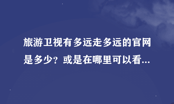 旅游卫视有多远走多远的官网是多少？或是在哪里可以看他们的视屏