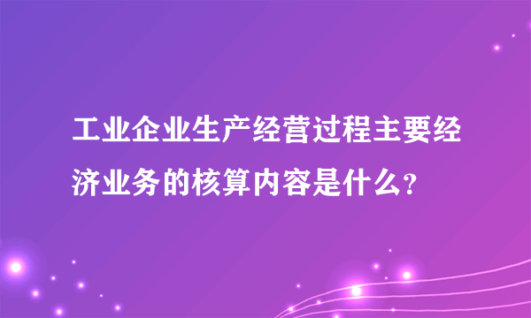 工业企业生产经营过程主要经济业务的核算内容是什么？