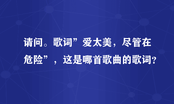 请问。歌词”爱太美，尽管在危险”，这是哪首歌曲的歌词？