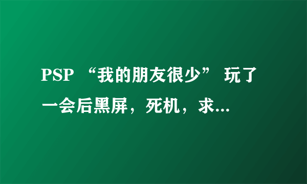 PSP “我的朋友很少” 玩了一会后黑屏，死机，求解决方法，具体情况如下- -（字比较多，慢慢看哈）