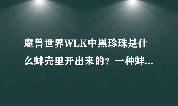 魔兽世界WLK中黑珍珠是什么蚌壳里开出来的？一种蚌壳可以开出一种对应的珍珠？